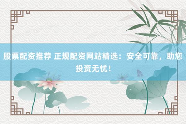 股票配资推荐 正规配资网站精选：安全可靠，助您投资无忧！
