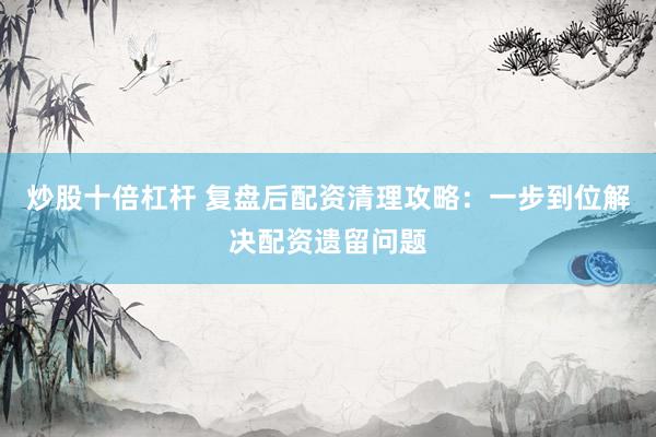 炒股十倍杠杆 复盘后配资清理攻略：一步到位解决配资遗留问题