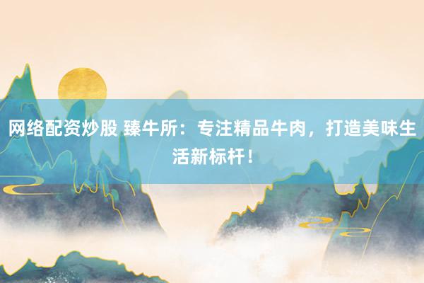 网络配资炒股 臻牛所：专注精品牛肉，打造美味生活新标杆！