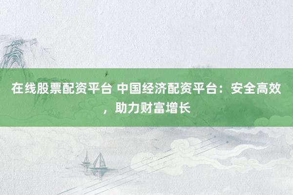 在线股票配资平台 中国经济配资平台：安全高效，助力财富增长