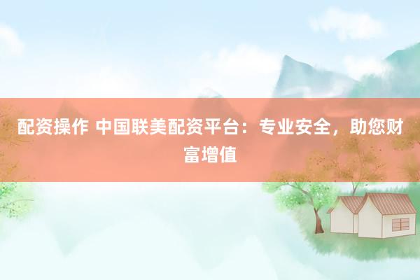 配资操作 中国联美配资平台：专业安全，助您财富增值