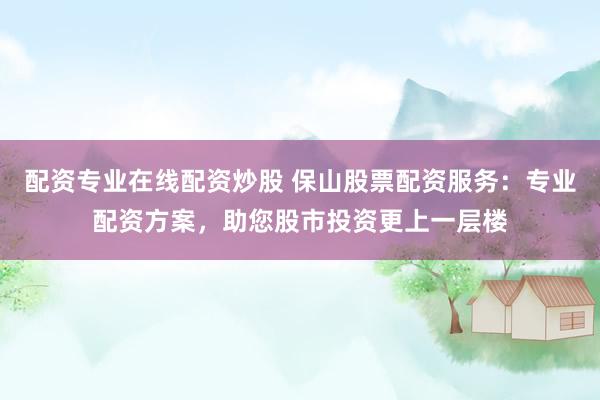 配资专业在线配资炒股 保山股票配资服务：专业配资方案，助您股市投资更上一层楼