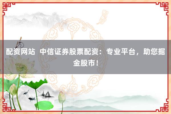 配资网站  中信证券股票配资：专业平台，助您掘金股市！