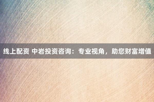 线上配资 中岩投资咨询：专业视角，助您财富增值