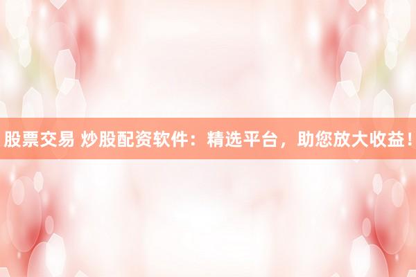 股票交易 炒股配资软件：精选平台，助您放大收益！
