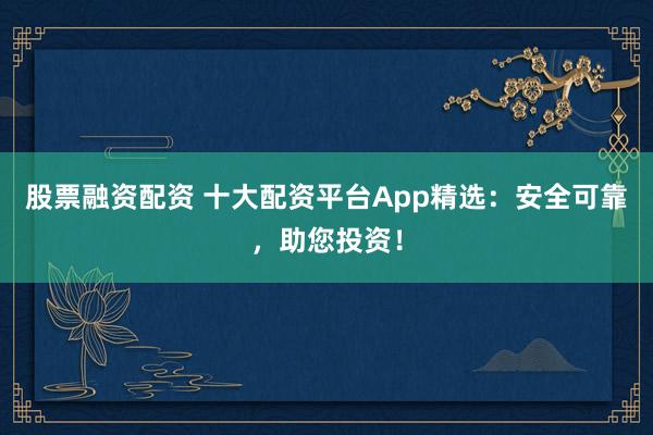 股票融资配资 十大配资平台App精选：安全可靠，助您投资！