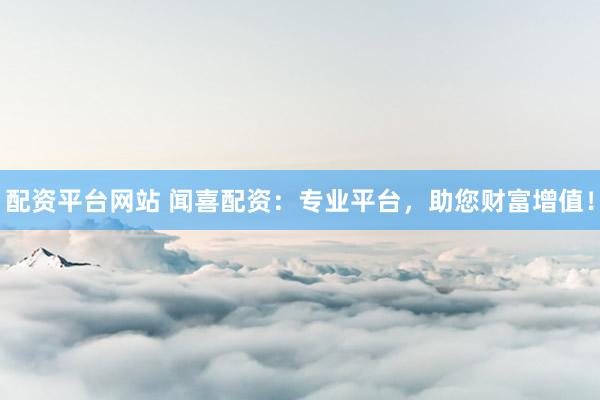 配资平台网站 闻喜配资：专业平台，助您财富增值！