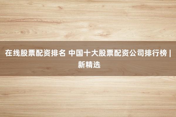 在线股票配资排名 中国十大股票配资公司排行榜 | 新精选