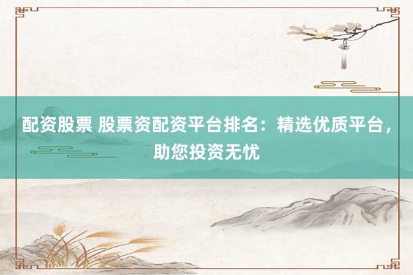 配资股票 股票资配资平台排名：精选优质平台，助您投资无忧