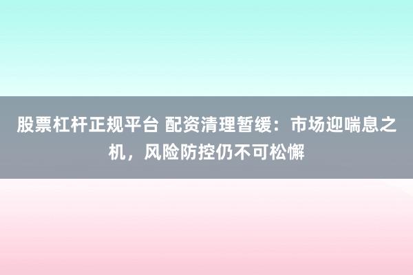 股票杠杆正规平台 配资清理暂缓：市场迎喘息之机，风险防控仍不可松懈