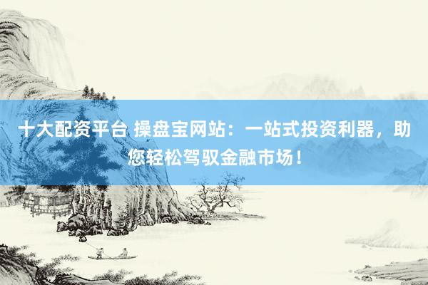 十大配资平台 操盘宝网站：一站式投资利器，助您轻松驾驭金融市场！