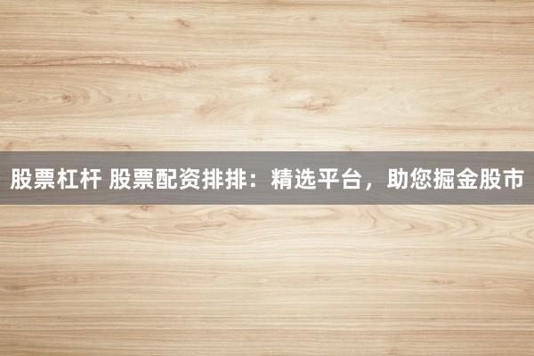 股票杠杆 股票配资排排：精选平台，助您掘金股市