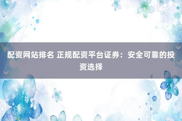 配资网站排名 正规配资平台证券：安全可靠的投资选择