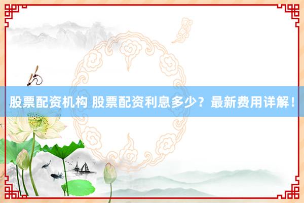 股票配资机构 股票配资利息多少？最新费用详解！