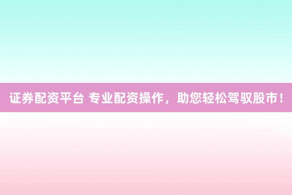 证券配资平台 专业配资操作，助您轻松驾驭股市！