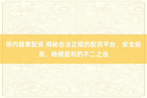 场内股票配资 揭秘合法正规的配资平台，安全投资，稳健盈利的不二之选