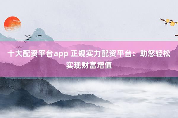 十大配资平台app 正规实力配资平台：助您轻松实现财富增值