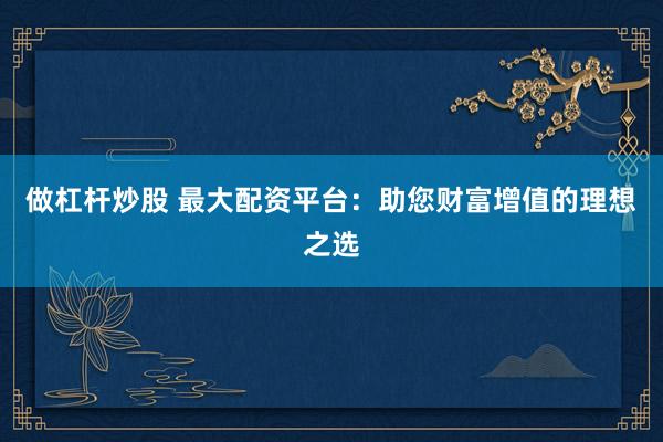 做杠杆炒股 最大配资平台：助您财富增值的理想之选