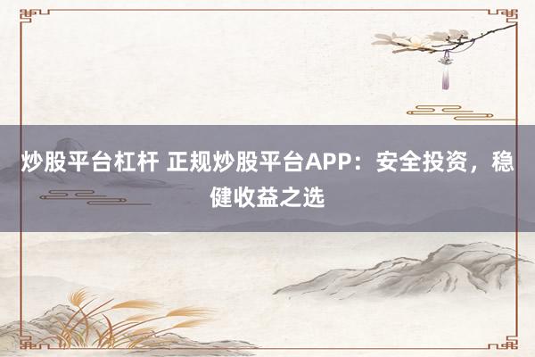 炒股平台杠杆 正规炒股平台APP：安全投资，稳健收益之选