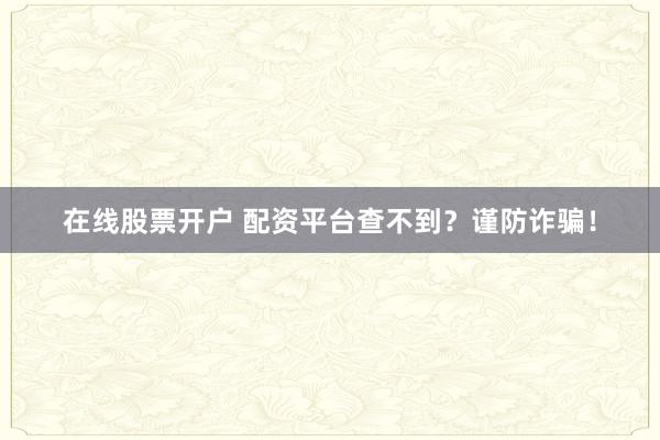 在线股票开户 配资平台查不到？谨防诈骗！