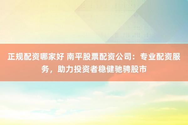 正规配资哪家好 南平股票配资公司：专业配资服务，助力投资者稳健驰骋股市