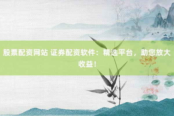 股票配资网站 证券配资软件：精选平台，助您放大收益！