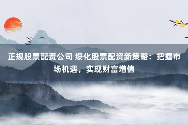 正规股票配资公司 绥化股票配资新策略：把握市场机遇，实现财富增值