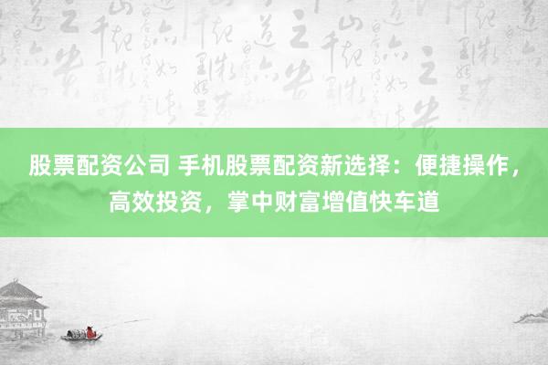 股票配资公司 手机股票配资新选择：便捷操作，高效投资，掌中财富增值快车道