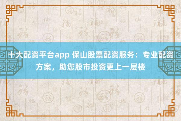 十大配资平台app 保山股票配资服务：专业配资方案，助您股市投资更上一层楼