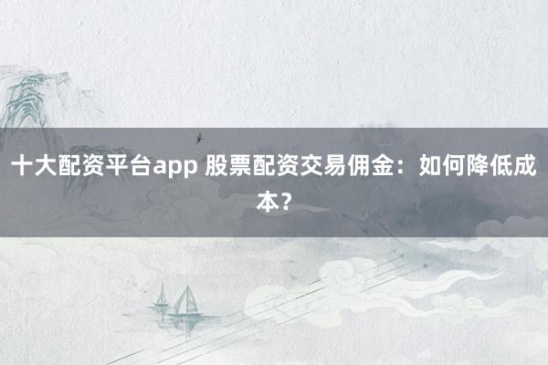 十大配资平台app 股票配资交易佣金：如何降低成本？