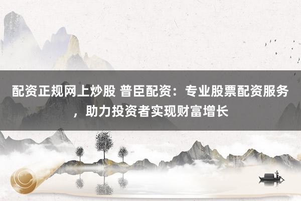 配资正规网上炒股 普臣配资：专业股票配资服务，助力投资者实现财富增长