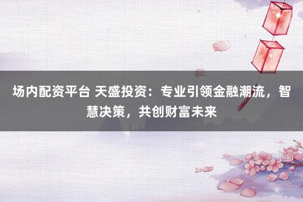 场内配资平台 天盛投资：专业引领金融潮流，智慧决策，共创财富未来