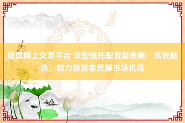股票网上交易平台 伞型信托配资新策略：高效融资，助力投资者把握市场机遇