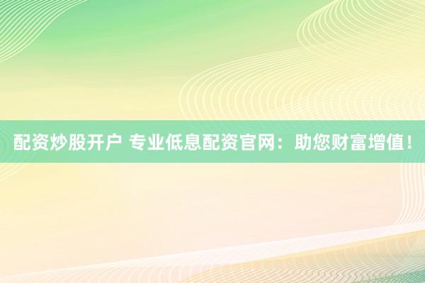 配资炒股开户 专业低息配资官网：助您财富增值！
