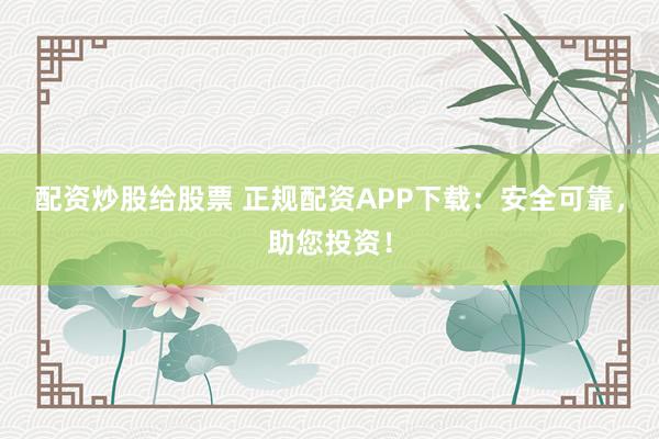 配资炒股给股票 正规配资APP下载：安全可靠，助您投资！