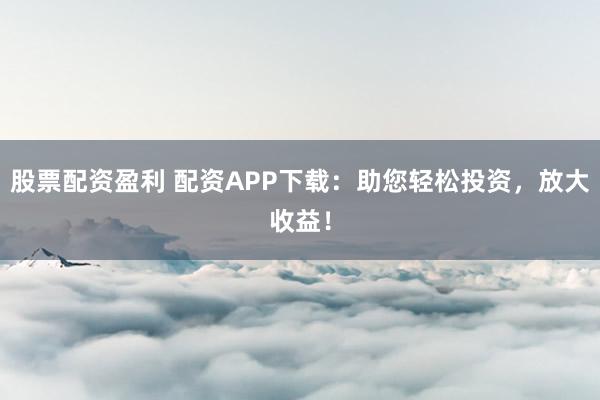 股票配资盈利 配资APP下载：助您轻松投资，放大收益！