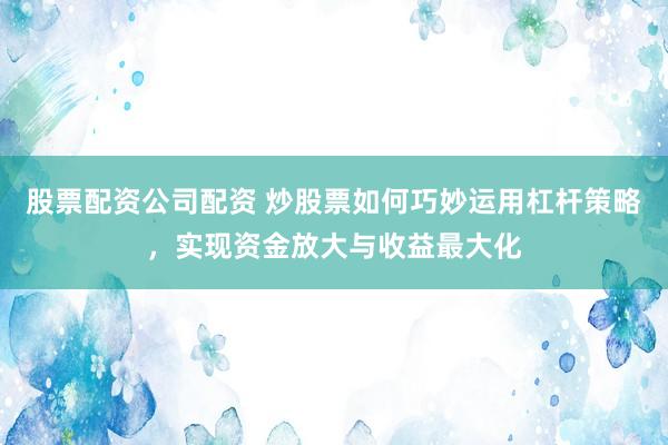 股票配资公司配资 炒股票如何巧妙运用杠杆策略，实现资金放大与收益最大化