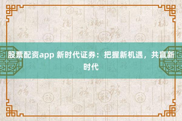 股票配资app 新时代证券：把握新机遇，共赢新时代