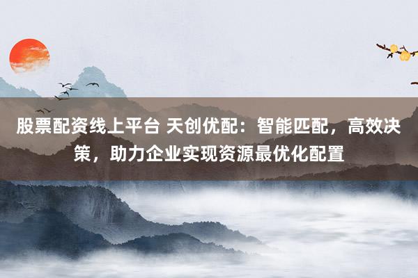 股票配资线上平台 天创优配：智能匹配，高效决策，助力企业实现资源最优化配置