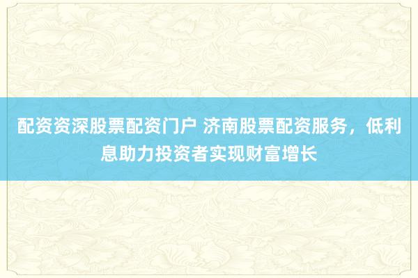 配资资深股票配资门户 济南股票配资服务，低利息助力投资者实现财富增长