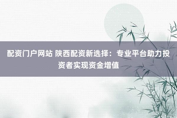 配资门户网站 陕西配资新选择：专业平台助力投资者实现资金增值