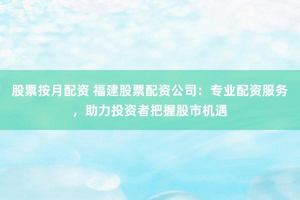 股票按月配资 福建股票配资公司：专业配资服务，助力投资者把握股市机遇