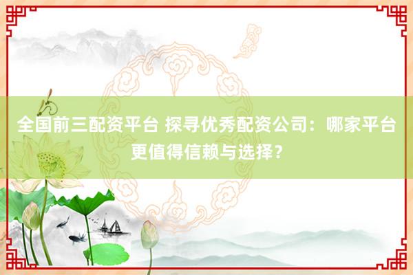 全国前三配资平台 探寻优秀配资公司：哪家平台更值得信赖与选择？