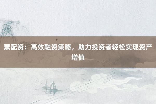 票配资：高效融资策略，助力投资者轻松实现资产增值
