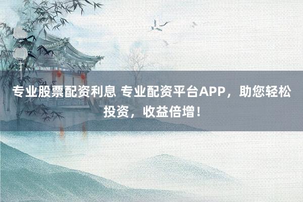 专业股票配资利息 专业配资平台APP，助您轻松投资，收益倍增！