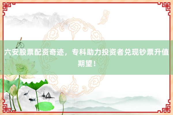 六安股票配资奇迹，专科助力投资者兑现钞票升值期望！