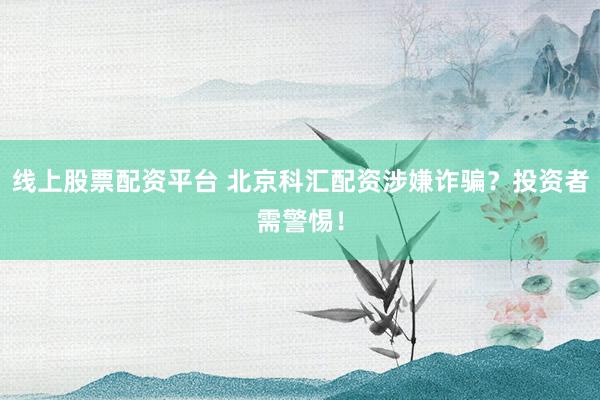 线上股票配资平台 北京科汇配资涉嫌诈骗？投资者需警惕！
