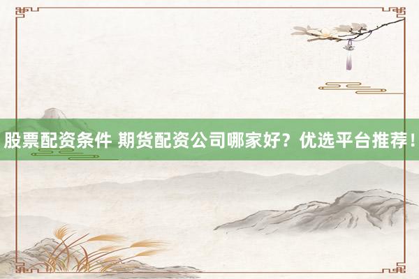 股票配资条件 期货配资公司哪家好？优选平台推荐！