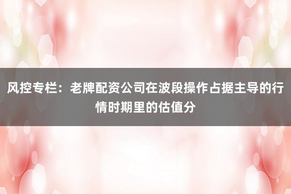 风控专栏：老牌配资公司在波段操作占据主导的行情时期里的估值分