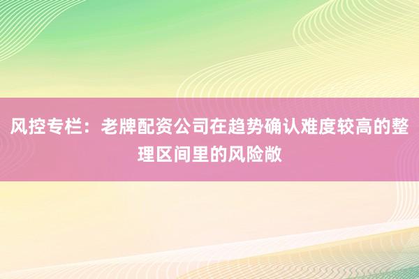 风控专栏：老牌配资公司在趋势确认难度较高的整理区间里的风险敞
